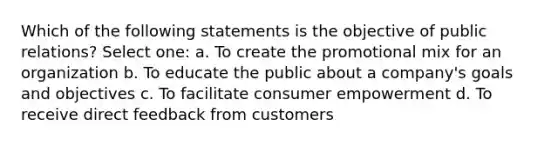 Which of the following statements is the objective of public relations? Select one: a. To create the promotional mix for an organization b. To educate the public about a company's goals and objectives c. To facilitate consumer empowerment d. To receive direct feedback from customers