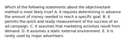 Which of the following statements about the objective/task method is most likely true? A. It requires determining in advance the amount of money needed to reach a specific goal. B. It permits the quick and ready measurement of the success of an ad campaign. C. It assumes that marketing activities result from demand. D. It assumes a static external environment. E. It is rarely used by major advertisers.