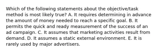 Which of the following statements about the objective/task method is most likely true? A. It requires determining in advance the amount of money needed to reach a specific goal. B. It permits the quick and ready measurement of the success of an ad campaign. C. It assumes that marketing activities result from demand. D. It assumes a static external environment. E. It is rarely used by major advertisers.