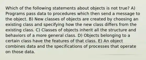 Which of the following statements about objects is not true? A) Programs pass data to procedures which then send a message to the object. B) New classes of objects are created by choosing an existing class and specifying how the new class differs from the existing class. C) Classes of objects inherit all the structure and behaviors of a more general class. D) Objects belonging to a certain class have the features of that class. E) An object combines data and the specifications of processes that operate on those data.