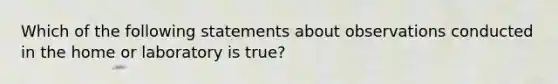 Which of the following statements about observations conducted in the home or laboratory is true?