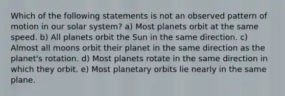 Which of the following statements is not an observed pattern of motion in our solar system? a) Most planets orbit at the same speed. b) All planets orbit the Sun in the same direction. c) Almost all moons orbit their planet in the same direction as the planet's rotation. d) Most planets rotate in the same direction in which they orbit. e) Most planetary orbits lie nearly in the same plane.