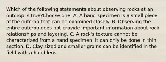 Which of the following statements about observing rocks at an outcrop is true?Choose one: A. A hand specimen is a small piece of the outcrop that can be examined closely. B. Observing the entire outcrop does not provide important information about rock relationships and layering. C. A rock's texture cannot be characterized from a hand specimen; it can only be done in thin section. D. Clay-sized and smaller grains can be identified in the field with a hand lens.