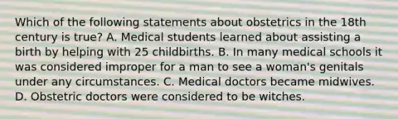 Which of the following statements about obstetrics in the 18th century is true? A. Medical students learned about assisting a birth by helping with 25 childbirths. B. In many medical schools it was considered improper for a man to see a woman's genitals under any circumstances. C. Medical doctors became midwives. D. Obstetric doctors were considered to be witches.