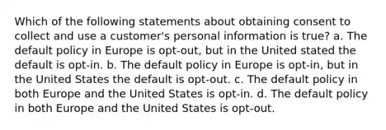 Which of the following statements about obtaining consent to collect and use a customer's personal information is true? a. The default policy in Europe is opt-out, but in the United stated the default is opt-in. b. The default policy in Europe is opt-in, but in the United States the default is opt-out. c. The default policy in both Europe and the United States is opt-in. d. The default policy in both Europe and the United States is opt-out.