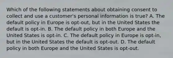 Which of the following statements about obtaining consent to collect and use a customer's personal information is true? A. The default policy in Europe is opt-out, but in the United States the default is opt-in. B. The default policy in both Europe and the United States is opt-in. C. The default policy in Europe is opt-in, but in the United States the default is opt-out. D. The default policy in both Europe and the United States is opt-out.