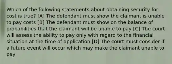 Which of the following statements about obtaining security for cost is true? [A] The defendant must show the claimant is unable to pay costs [B] The defendant must show on the balance of probabilities that the claimant will be unable to pay [C] The court will assess the ability to pay only with regard to the financial situation at the time of application [D] The court must consider if a future event will occur which may make the claimant unable to pay