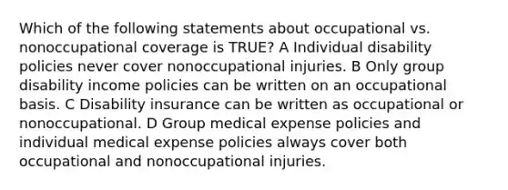 Which of the following statements about occupational vs. nonoccupational coverage is TRUE? A Individual disability policies never cover nonoccupational injuries. B Only group disability income policies can be written on an occupational basis. C Disability insurance can be written as occupational or nonoccupational. D Group medical expense policies and individual medical expense policies always cover both occupational and nonoccupational injuries.