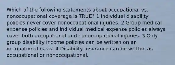 Which of the following statements about occupational vs. nonoccupational coverage is TRUE? 1 Individual disability policies never cover nonoccupational injuries. 2 Group medical expense policies and individual medical expense policies always cover both occupational and nonoccupational injuries. 3 Only group disability income policies can be written on an occupational basis. 4 Disability insurance can be written as occupational or nonoccupational.