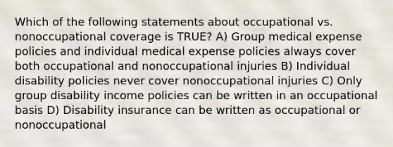 Which of the following statements about occupational vs. nonoccupational coverage is TRUE? A) Group medical expense policies and individual medical expense policies always cover both occupational and nonoccupational injuries B) Individual disability policies never cover nonoccupational injuries C) Only group disability income policies can be written in an occupational basis D) Disability insurance can be written as occupational or nonoccupational