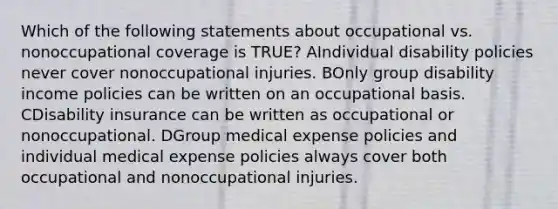 Which of the following statements about occupational vs. nonoccupational coverage is TRUE? AIndividual disability policies never cover nonoccupational injuries. BOnly group disability income policies can be written on an occupational basis. CDisability insurance can be written as occupational or nonoccupational. DGroup medical expense policies and individual medical expense policies always cover both occupational and nonoccupational injuries.