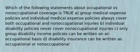 Which of the following statements about occupational vs nonoccupational coverage is TRUE a) group medical expense policies and individual medical expense policies always cover both occupational and nonoccupational injuries b) individual disability policies never cover nonoccupational injuries c) only group disability income policies can be written on an occupational basis d) disability insurance can be written as occupational or nonoccupational