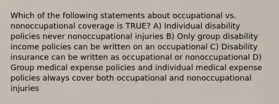 Which of the following statements about occupational vs. nonoccupational coverage is TRUE? A) Individual disability policies never nonoccupational injuries B) Only group disability income policies can be written on an occupational C) Disability insurance can be written as occupational or nonoccupational D) Group medical expense policies and individual medical expense policies always cover both occupational and nonoccupational injuries