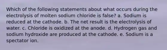 Which of the following statements about what occurs during the electrolysis of molten sodium chloride is false? a. Sodium is reduced at the cathode. b. The net result is the electrolysis of water. c. Chloride is oxidized at the anode. d. Hydrogen gas and sodium hydroxide are produced at the cathode. e. Sodium is a spectator ion.