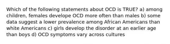 Which of the following statements about OCD is TRUE? a) among children, females develope OCD more often than males b) some data suggest a lower prevalence among African Americans than white Americans c) girls develop the disorder at an earlier age than boys d) OCD symptoms vary across cultures