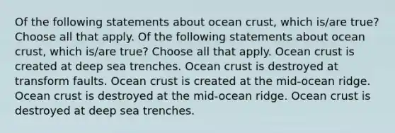 Of the following statements about ocean crust, which is/are true? Choose all that apply. Of the following statements about ocean crust, which is/are true? Choose all that apply. Ocean crust is created at deep sea trenches. Ocean crust is destroyed at transform faults. Ocean crust is created at the mid-ocean ridge. Ocean crust is destroyed at the mid-ocean ridge. Ocean crust is destroyed at deep sea trenches.