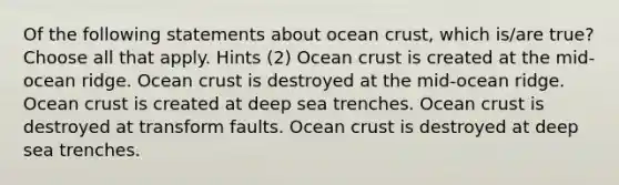 Of the following statements about ocean crust, which is/are true? Choose all that apply. Hints (2) Ocean crust is created at the mid-ocean ridge. Ocean crust is destroyed at the mid-ocean ridge. Ocean crust is created at deep sea trenches. Ocean crust is destroyed at transform faults. Ocean crust is destroyed at deep sea trenches.