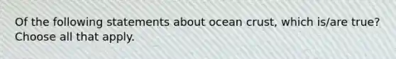 Of the following statements about ocean crust, which is/are true? Choose all that apply.