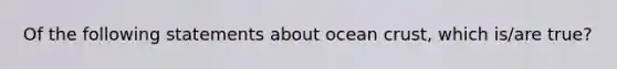 Of the following statements about ocean crust, which is/are true?