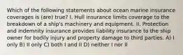 Which of the following statements about ocean marine insurance coverages is (are) true? I. Hull insurance limits coverage to the breakdown of a ship's machinery and equipment. II. Protection and indemnity insurance provides liability insurance to the ship owner for bodily injury and property damage to third parties. A) I only B) II only C) both I and II D) neither I nor II