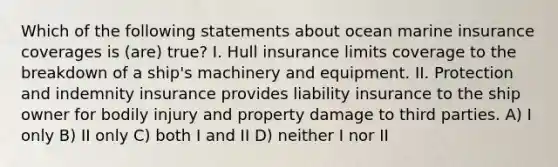 Which of the following statements about ocean marine insurance coverages is (are) true? I. Hull insurance limits coverage to the breakdown of a ship's machinery and equipment. II. Protection and indemnity insurance provides liability insurance to the ship owner for bodily injury and property damage to third parties. A) I only B) II only C) both I and II D) neither I nor II