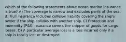 Which of the following statements about ocean marine insurance is true? A) The coverage is narrow and excludes perils of the sea. B) Hull insurance includes collision liability covering the ship's owner if the ship collides with another ship. C) Protection and indemnity (P&I) insurance covers the shipper of goods for cargo losses. D) A particular average loss is a loss incurred only if a ship is totally lost or destroyed.