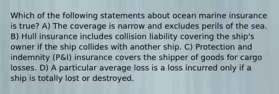 Which of the following statements about ocean marine insurance is true? A) The coverage is narrow and excludes perils of the sea. B) Hull insurance includes collision liability covering the ship's owner if the ship collides with another ship. C) Protection and indemnity (P&I) insurance covers the shipper of goods for cargo losses. D) A particular average loss is a loss incurred only if a ship is totally lost or destroyed.