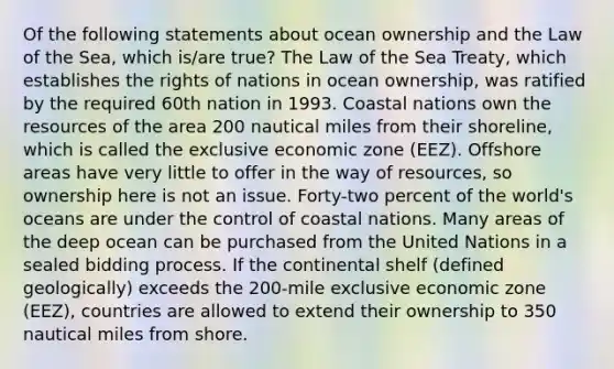 Of the following statements about ocean ownership and the Law of the Sea, which is/are true? The Law of the Sea Treaty, which establishes the rights of nations in ocean ownership, was ratified by the required 60th nation in 1993. Coastal nations own the resources of the area 200 nautical miles from their shoreline, which is called the exclusive economic zone (EEZ). Offshore areas have very little to offer in the way of resources, so ownership here is not an issue. Forty-two percent of the world's oceans are under the control of coastal nations. Many areas of the deep ocean can be purchased from the United Nations in a sealed bidding process. If the continental shelf (defined geologically) exceeds the 200-mile exclusive economic zone (EEZ), countries are allowed to extend their ownership to 350 nautical miles from shore.