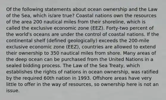 Of the following statements about ocean ownership and the Law of the Sea, which is/are true? Coastal nations own the resources of the area 200 nautical miles from their shoreline, which is called the exclusive economic zone (EEZ). Forty-two percent of the world's oceans are under the control of coastal nations. If the continental shelf (defined geologically) exceeds the 200-mile exclusive economic zone (EEZ), countries are allowed to extend their ownership to 350 nautical miles from shore. Many areas of the deep ocean can be purchased from the United Nations in a sealed bidding process. The Law of the Sea Treaty, which establishes the rights of nations in ocean ownership, was ratified by the required 60th nation in 1993. Offshore areas have very little to offer in the way of resources, so ownership here is not an issue.