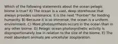 Which of the following statements about the ocean pelagic biome is true? A) The ocean is a vast, deep storehouse that always provides sustenance; it is the next "frontier" for feeding humanity. B) Because it is so immense, the ocean is a uniform environment. C) More photosynthesis occurs in the ocean than in any other biome. D) Pelagic ocean photosynthetic activity is disproportionately low in relation to the size of the biome. E) The most abundant animals are unicellular zooplankton.