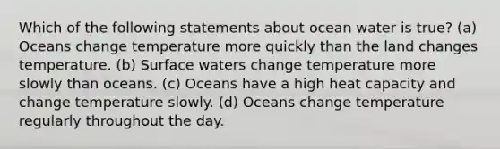 Which of the following statements about ocean water is true? (a) Oceans change temperature more quickly than the land changes temperature. (b) Surface waters change temperature more slowly than oceans. (c) Oceans have a high heat capacity and change temperature slowly. (d) Oceans change temperature regularly throughout the day.