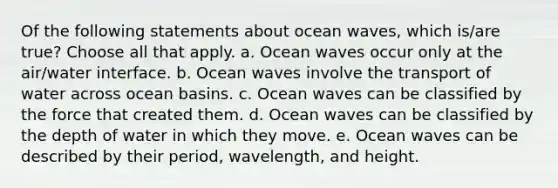 Of the following statements about ocean waves, which is/are true? Choose all that apply. a. Ocean waves occur only at the air/water interface. b. Ocean waves involve the transport of water across ocean basins. c. Ocean waves can be classified by the force that created them. d. Ocean waves can be classified by the depth of water in which they move. e. Ocean waves can be described by their period, wavelength, and height.