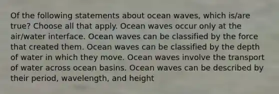 Of the following statements about ocean waves, which is/are true? Choose all that apply. Ocean waves occur only at the air/water interface. Ocean waves can be classified by the force that created them. Ocean waves can be classified by the depth of water in which they move. Ocean waves involve the transport of water across ocean basins. Ocean waves can be described by their period, wavelength, and height