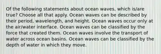 Of the following statements about ocean waves, which is/are true? Choose all that apply. Ocean waves can be described by their period, wavelength, and height. Ocean waves occur only at the air/water interface. Ocean waves can be classified by the force that created them. Ocean waves involve the transport of water across ocean basins. Ocean waves can be classified by the depth of water in which they move.