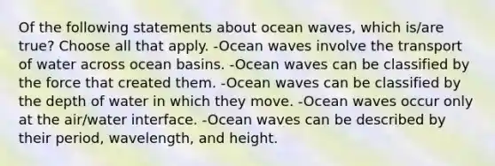 Of the following statements about ocean waves, which is/are true? Choose all that apply. -Ocean waves involve the transport of water across ocean basins. -Ocean waves can be classified by the force that created them. -Ocean waves can be classified by the depth of water in which they move. -Ocean waves occur only at the air/water interface. -Ocean waves can be described by their period, wavelength, and height.