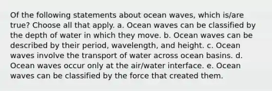 Of the following statements about ocean waves, which is/are true? ​Choose all that apply. a. Ocean waves can be classified by the depth of water in which they move. b. Ocean waves can be described by their period, wavelength, and height. c. Ocean waves involve the transport of water across ocean basins. d. Ocean waves occur only at the air/water interface. e. Ocean waves can be classified by the force that created them.