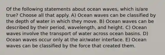 Of the following statements about ocean waves, which is/are true? Choose all that apply. A) Ocean waves can be classified by the depth of water in which they move. B) Ocean waves can be described by their period, wavelength, and height. C) Ocean waves involve the transport of water across ocean basins. D) Ocean waves occur only at the air/water interface. E) Ocean waves can be classified by the force that created them.