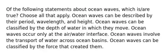 Of the following statements about ocean waves, which is/are true? Choose all that apply. Ocean waves can be described by their period, wavelength, and height. Ocean waves can be classified by the depth of water in which they move. Ocean waves occur only at the air/water interface. Ocean waves involve the transport of water across ocean basins. Ocean waves can be classified by the force that created them.