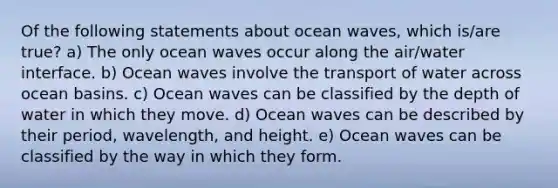 Of the following statements about ocean waves, which is/are true? a) The only ocean waves occur along the air/water interface. b) Ocean waves involve the transport of water across ocean basins. c) Ocean waves can be classified by the depth of water in which they move. d) Ocean waves can be described by their period, wavelength, and height. e) Ocean waves can be classified by the way in which they form.