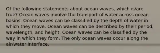 Of the following statements about ocean waves, which is/are true? Ocean waves involve the transport of water across ocean basins. Ocean waves can be classified by the depth of water in which they move. Ocean waves can be described by their period, wavelength, and height. Ocean waves can be classified by the way in which they form. The only ocean waves occur along the air/water interface.