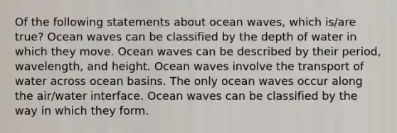 Of the following statements about ocean waves, which is/are true? Ocean waves can be classified by the depth of water in which they move. Ocean waves can be described by their period, wavelength, and height. Ocean waves involve the transport of water across ocean basins. The only ocean waves occur along the air/water interface. Ocean waves can be classified by the way in which they form.