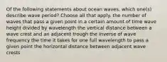 Of the following statements about ocean waves, which one(s) describe wave period? Choose all that apply. the number of waves that pass a given point in a certain amount of time wave height divided by wavelength the vertical distance between a wave crest and an adjacent trough the inverse of wave frequency the time it takes for one full wavelength to pass a given point the horizontal distance between adjacent wave crests