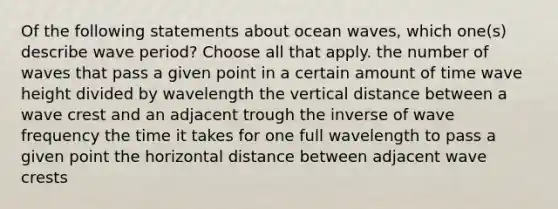 Of the following statements about ocean waves, which one(s) describe wave period? Choose all that apply. the number of waves that pass a given point in a certain amount of time wave height divided by wavelength the vertical distance between a wave crest and an adjacent trough the inverse of wave frequency the time it takes for one full wavelength to pass a given point the horizontal distance between adjacent wave crests