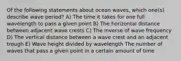 Of the following statements about ocean waves, which one(s) describe wave period? A) The time it takes for one full wavelength to pass a given point B) The horizontal distance between adjacent wave crests C) The inverse of wave frequency D) The vertical distance between a wave crest and an adjacent trough E) Wave height divided by wavelength The number of waves that pass a given point in a certain amount of time