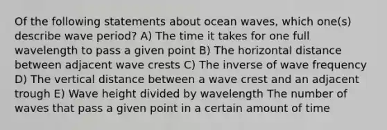 Of the following statements about ocean waves, which one(s) describe wave period? A) The time it takes for one full wavelength to pass a given point B) The horizontal distance between adjacent wave crests C) The inverse of wave frequency D) The vertical distance between a wave crest and an adjacent trough E) Wave height divided by wavelength The number of waves that pass a given point in a certain amount of time