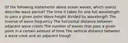 Of the following statements about ocean waves, which one(s) describe wave period? The time it takes for one full wavelength to pass a given point Wave height divided by wavelength The inverse of wave frequency The horizontal distance between adjacent wave crests The number of waves that pass a given point in a certain amount of time The vertical distance between a wave crest and an adjacent trough