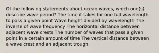 Of the following statements about ocean waves, which one(s) describe wave period? The time it takes for one full wavelength to pass a given point Wave height divided by wavelength The inverse of wave frequency The horizontal distance between adjacent wave crests The number of waves that pass a given point in a certain amount of time The vertical distance between a wave crest and an adjacent trough