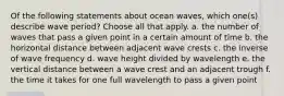 Of the following statements about ocean waves, which one(s) describe wave period? Choose all that apply. a. the number of waves that pass a given point in a certain amount of time b. the horizontal distance between adjacent wave crests c. the inverse of wave frequency d. wave height divided by wavelength e. the vertical distance between a wave crest and an adjacent trough f. the time it takes for one full wavelength to pass a given point