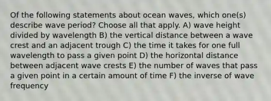 Of the following statements about ocean waves, which one(s) describe wave period? Choose all that apply. A) wave height divided by wavelength B) the vertical distance between a wave crest and an adjacent trough C) the time it takes for one full wavelength to pass a given point D) the horizontal distance between adjacent wave crests E) the number of waves that pass a given point in a certain amount of time F) the inverse of wave frequency