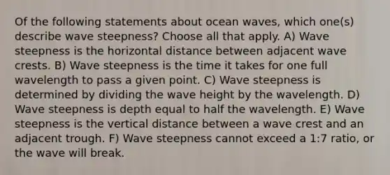 Of the following statements about ocean waves, which one(s) describe wave steepness? Choose all that apply. A) Wave steepness is the horizontal distance between adjacent wave crests. B) Wave steepness is the time it takes for one full wavelength to pass a given point. C) Wave steepness is determined by dividing the wave height by the wavelength. D) Wave steepness is depth equal to half the wavelength. E) Wave steepness is the vertical distance between a wave crest and an adjacent trough. F) Wave steepness cannot exceed a 1:7 ratio, or the wave will break.